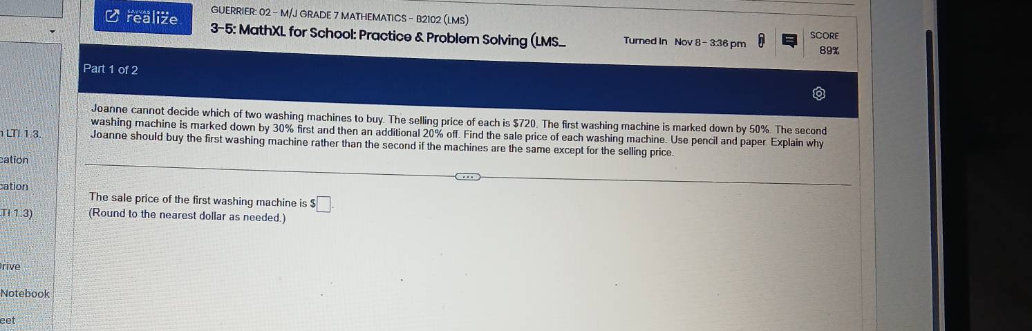 GUERRIER: 02 - M/J GRADE 7 MATHEMATICS - B2102 (LMS) 
C realize 3-5: MathXL for School: Practice & Problem Solving (LMS... Turned In Nov 8 - 3:36 pm in SCORE
89%
Part 1 of 2 
Joanne cannot decide which of two washing machines to buy. The selling price of each is $720. The first washing machine is marked down by 50%. The second 
washing machine is marked down by 30% first and then an additional 20% off. Find the sale price of each washing machine. Use pencil and paper. Explain why 
1 LTI1.3 Joanne should buy the first washing machine rather than the second if the machines are the same except for the selling price. 
cation 
cation 
The sale price of the first washing machine is $ □. 
TI 1.3) (Round to the nearest dollar as needed.) 
Orive 
Notebook 
eet