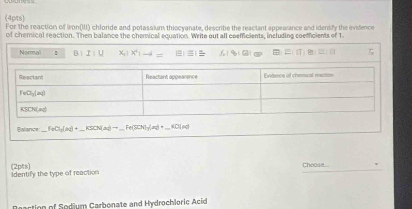 coloness
(4pts)
For the reaction of Iron(III) chloride and potassium thiocyanate, describe the reactant appearance and identify the evidence
of chemical reaction. Then balance the chemical equation. Write out all coefficients, including coefficients of 1
Normal : 81 I/_  x_1!x^4|to l= T_3
Balance: _ FeCl_3(aq)+ _ KSCN(aq)to _ _ Fe(SCN)_3(aq)+ _ _ KCl(aq)
_
(2pts) Choose
Identify the type of reaction
Reaction of Sodium Carbonate and Hydrochloric Acid