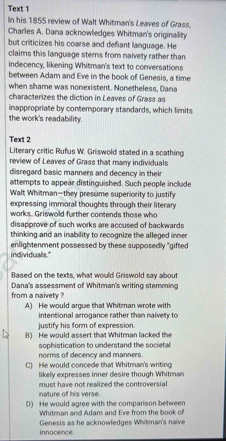 Text 1
In his 1855 review of Walt Whitman's Leaves of Grass,
Charles A. Dana acknowledges Whitman's originality
but criticizes his coarse and defiant language. He
claims this language stems from naivety rather than
indecency, likening Whitman's text to conversations
between Adam and Eve in the book of Genesis, a time
when shame was nonexistent. Nonetheless, Dana
characterizes the diction in Leaves of Grass as
inappropriate by contemporary standards, which limits
the work's readability.
Text 2
Literary critic Rufus W. Griswold stated in a scathing
review of Leaves of Grass that many individuals
disregard basic manners and decency in their
attempts to appear distinguished. Such people include
Walt Whitman—they presume superiority to justify
expressing immoral thoughts through their literary
works. Griswold further contends those who
disapprove of such works are accused of backwards
thinking and an inability to recognize the alleged inner
enlightenment possessed by these supposedly “gifted
individuals.”
Based on the texts, what would Griswold say about
Dana's assessment of Whitman’s writing stemming
from a naivety ?
A) He would argue that Whitman wrote with
intentional arrogance rather than naivety to
justify his form of expression.
B) He would assert that Whitman lacked the
sophistication to understand the societal
norms of decency and manners.
C) He would concede that Whitman's writing
likely expresses inner desire though Whitman
must have not realized the controversial
nature of his verse.
D) He would agree with the comparison between
Whitman and Adam and Eve from the book of
Genesis as he acknowledges Whitman's naive
innocence.