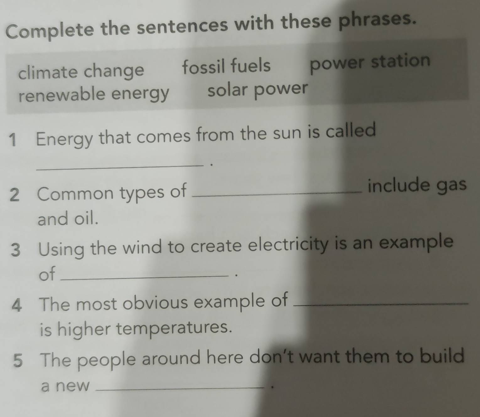 Complete the sentences with these phrases.
climate change fossil fuels power station
renewable energy solar power
1 Energy that comes from the sun is called
_
2 Common types of_
include gas
and oil.
3 Using the wind to create electricity is an example
of_
.
4 The most obvious example of_
is higher temperatures.
5 The people around here don't want them to build
a new_