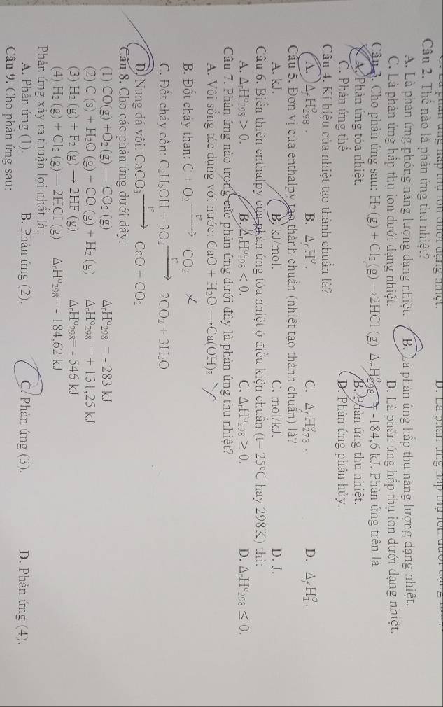 a phân ung háp thụ lon đưới đạng nhiệt. D. La phân tng nấp thụ lớn đưoi a
Câu 2. Thể nào là phản ứng thu nhiệt?
A. Là phản ứng phóng năng lượng dạng nhiệt. B. Là phản ứng hấp thụ năng lượng dạng nhiệt.
C. Là phản ứng hấp thụ ion dưới dạng nhiệt. D. Là phản ứng hấp thụ ion dưới dạng nhiệt.
Câậu 3. Cho phản ứng sau: H_2(g)+Cl_2(g)to 2HCl(g)△ _rH_(298)°=-184,6kJ J. Phản ứng trên là
A Phản ứng tóa nhiệt. B. Phản ứng thu nhiệt.
C. Phản ứng thể D. Phản ứng phân hủy.
Câu 4. Kí hiệu của nhiệt tạo thành chuẩn là?
A. △ _fH_(298)^o. B. △ _fH^o. C. △ _fH_(273)^o. D. △ _fH_1^(o.
Cầu 5. Đơn vị của enthalpy tạo thành chuẩn (nhiệt tạo thành chuẩn) là?
A. kJ. B) kJ/mol. C. mol/kJ. D. J.
Câu 6. Biển thiên enthalpy của phản ứng tỏa nhiệt ở điều kiện chuẩn (t=25^circ)C hay 298K) thì:
A. △ _rH°_298>0. B. △ _rH°_298<0. C. △ _rH°_298≥ 0. D. △ _rH°_298≤ 0.
Câu 7. Phản ứng nào trong các phản ứng dưới đây là phản ứng thu nhiệt?
A. Vôi sông tác dụng với nước: CaO+H_2Oto Ca(OH)_2
B. Đốt cháy than: C+O_2xrightarrow FCO_2
C. Đốt cháy cồn: C_2H_5OH+3O_2xrightarrow [2CO_2+3H_2O
D. Nung đá vôi: CaCO_3xrightarrow rCaO+CO_2
Câu 8. Cho các phản ứng dưới đây:
(1) CO(g)+O_2(g)-CO_2(g) △ _rH°298=-283kJ
(2) C(s)+H_2O(g)+CO(g)+H_2(g) △ _rH°_298=+131,25kJ
(3) H_2(g)+F_2(g)to 2HF(g) △ _rH°_298=-546kJ
(4) H_2(g)+Cl_2(g)-2HCI(g) △ _rH°_298=-184,62kJ
Phản ứng xảy ra thuận lợi nhất là:
A. Phản ứng (1). B. Phản ứng (2). C. Phản ứng (3). D. Phản ứng (4).
Câu 9. Cho phản ứng sau: