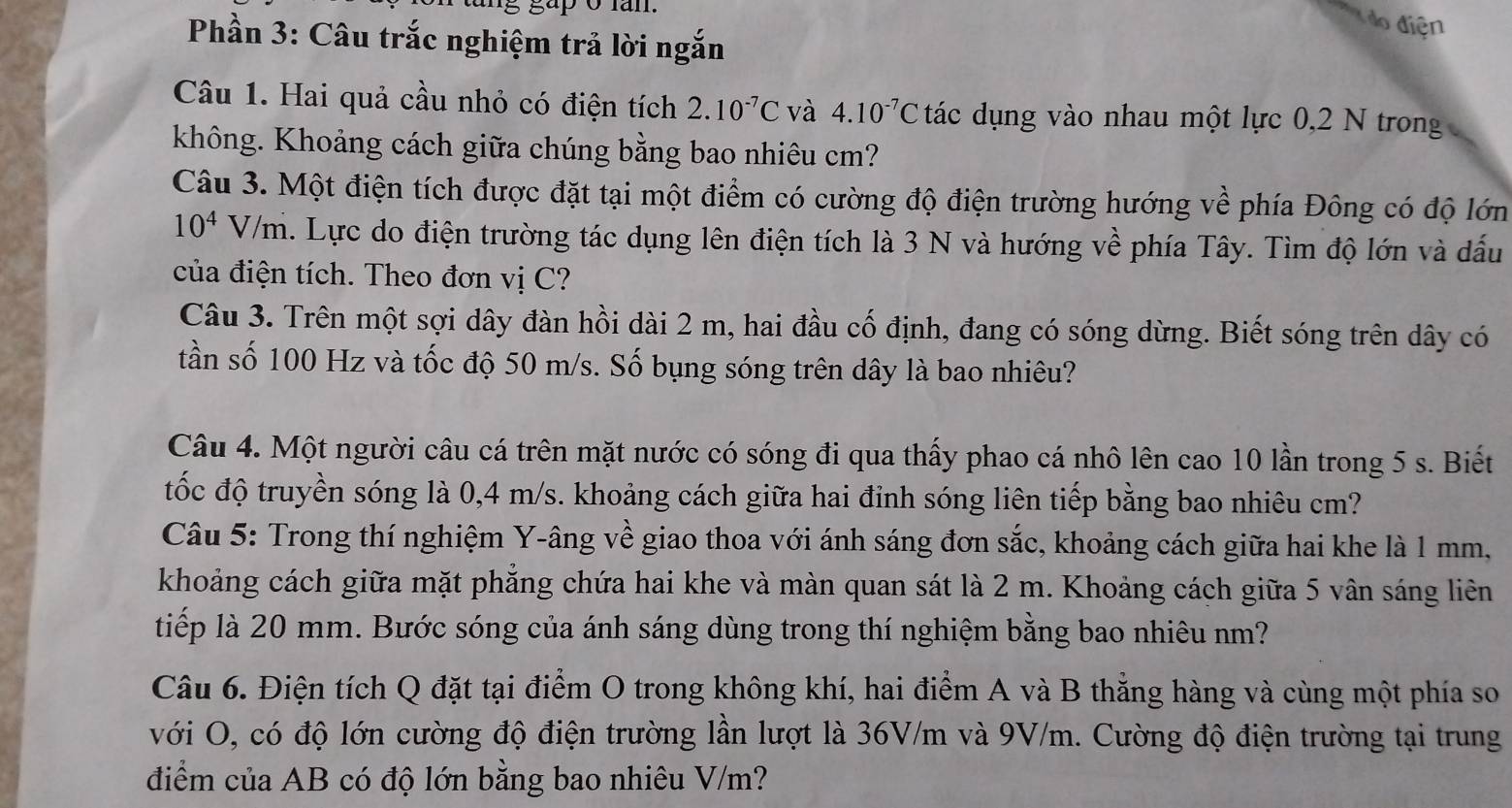 gap o lan.
do điện
Phần 3: Câu trắc nghiệm trả lời ngắn
Câu 1. Hai quả cầu nhỏ có điện tích 2.10^(-7)C và 4.10^(-7)C tdot a ác dụng vào nhau một lực 0,2 N trong
không. Khoảng cách giữa chúng bằng bao nhiêu cm?
Câu 3. Một điện tích được đặt tại một điểm có cường độ điện trường hướng về phía Đông có độ lớn
10^4V/m a. Lực do điện trường tác dụng lên điện tích là 3 N và hướng về phía Tây. Tìm độ lớn và dấu
của điện tích. Theo đơn vị C?
Câu 3. Trên một sợi dây đàn hồi dài 2 m, hai đầu cố định, đang có sóng dừng. Biết sóng trên dây có
tần số 100 Hz và tốc độ 50 m/s. Số bụng sóng trên dây là bao nhiêu?
Câu 4. Một người câu cá trên mặt nước có sóng đi qua thấy phao cá nhô lên cao 10 lần trong 5 s. Biết
tốc độ truyền sóng là 0,4 m/s. khoảng cách giữa hai đinh sóng liên tiếp bằng bao nhiêu cm?
Câu 5: Trong thí nghiệm Y-âng về giao thoa với ánh sáng đơn sắc, khoảng cách giữa hai khe là 1 mm,
khoảng cách giữa mặt phăng chứa hai khe và màn quan sát là 2 m. Khoảng cách giữa 5 vân sáng liên
tiếp là 20 mm. Bước sóng của ánh sáng dùng trong thí nghiệm bằng bao nhiêu nm?
Câu 6. Điện tích Q đặt tại điểm O trong không khí, hai điểm A và B thẳng hàng và cùng một phía so
với O, có độ lớn cường độ điện trường lần lượt là 36V/m và 9V/m. Cường độ điện trường tại trung
điểm của AB có độ lớn bằng bao nhiêu V/m?