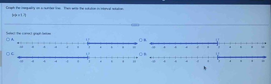 Graph the inequality on a number line. Then write the solution in interval notation.
 x|x≥ 1.7
Select the correct graph below.