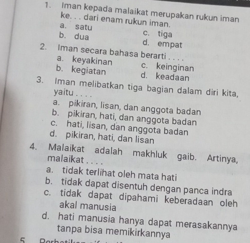 Iman kepada malaikat merupakan rukun iman
ke. . . dari enam rukun iman.
a. satu c. tiga
bù dua d. empat
2. Iman secara bahasa berarti . . . .
a. keyakinan c. keinginan
b. kegiatan d. keadaan
3. Iman melibatkan tiga bagian dalam diri kita,
yaitu . . . .
a. pikiran, lisan, dan anggota badan
b. pikiran, hati, dan anggota badan
c. hati, lisan, dan anggota badan
d. pikiran, hati, dan lisan
4. Malaikat adalah makhluk gaib. Artinya,
malaikat . . . .
a. tidak terlihat oleh mata hati
b. tidak dapat disentuh dengan panca indra
c. tidak dapat dipahami keberadaan oleh
akal manusia
d. hati manusia hanya dapat merasakannya
tanpa bisa memikirkannya
5 Perk