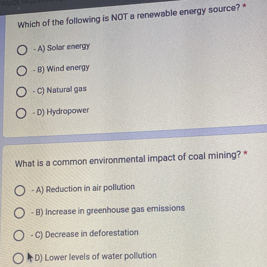 Which of the following is NOT a renewable energy source? *
- A) Solar energy
- B) Wind energy
- C) Natural gas
- D) Hydropower
What is a common environmental impact of coal mining? *
- A) Reduction in air pollution
- B) Increase in greenhouse gas emissions
- C) Decrease in deforestation
D) Lower levels of water pollution