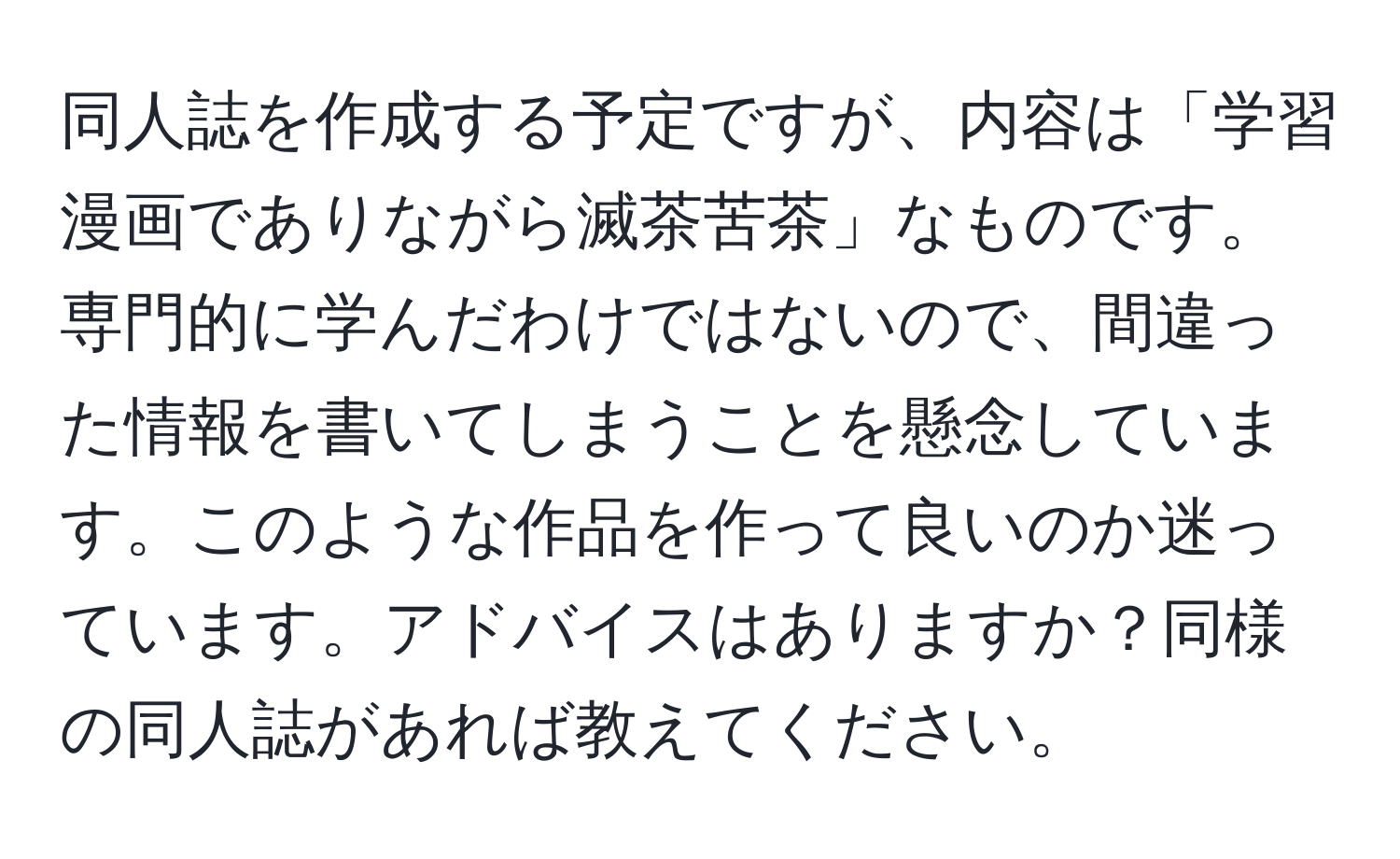 同人誌を作成する予定ですが、内容は「学習漫画でありながら滅茶苦茶」なものです。専門的に学んだわけではないので、間違った情報を書いてしまうことを懸念しています。このような作品を作って良いのか迷っています。アドバイスはありますか？同様の同人誌があれば教えてください。