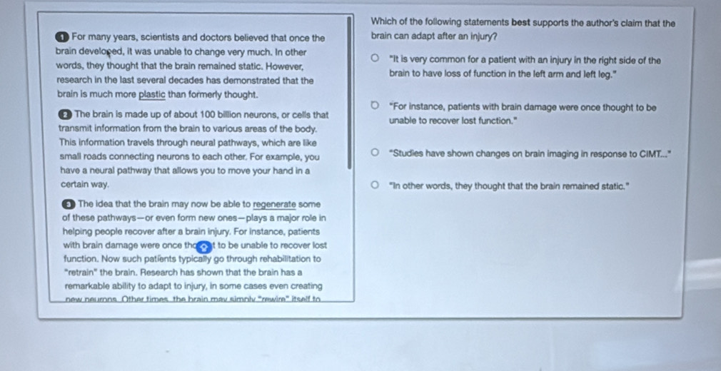 Which of the following statements best supports the author's claim that the
D For many years, scientists and doctors believed that once the brain can adapt after an injury?
brain developed, it was unable to change very much. In other "It is very common for a patient with an injury in the right side of the
words, they thought that the brain remained static. However, brain to have loss of function in the left arm and left leg."
research in the last several decades has demonstrated that the
brain is much more plastic than formerly thought.
"For instance, patients with brain damage were once thought to be
The brain is made up of about 100 billion neurons, or cells that unable to recover lost function."
transmit information from the brain to various areas of the body.
This information travels through neural pathways, which are like
small roads connecting neurons to each other. For example, you “Studies have shown changes on brain imaging in response to CIMT..”
have a neural pathway that allows you to move your hand in a
certain way. "In other words, they thought that the brain remained static."
The idea that the brain may now be able to regenerate some
of these pathways—or even form new ones—plays a major role in
helping people recover after a brain injury. For instance, patients
with brain damage were once tho at to be unable to recover lost
function. Now such patients typically go through rehabilitation to
“retrain” the brain. Research has shown that the brain has a
remarkable ability to adapt to injury, in some cases even creating
new neurns. Other times the brain mav simnly “rewire” itself to