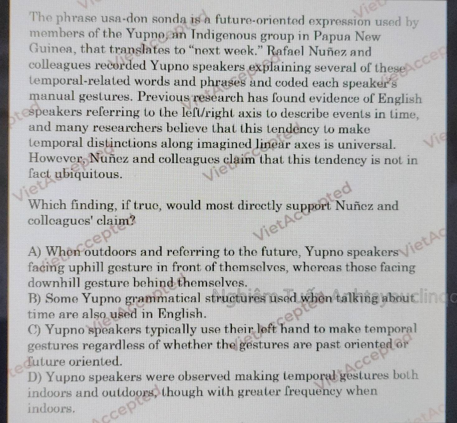 The phrase usa-don sonda is a future-oriented expression used by
members of the Yupno, an Indigenous group in Papua New
Guinea, that translates to “next week.” Rafael Nuñez and
colleagues recorded Yupno speakers explaining several of these
temporal-related words and phrases and coded each speaker's
manual gestures. Previous research has found evidence of English
speakers referring to the left/right axis to describe events in time,
and many researchers believe that this tendency to make
temporal distinctions along imagined linear axes is universal.
However, Nuñez and colleagues claim that this tendency is not in
fact ubiquitous.
Which finding, if true, would most directly support Nuñez and
colleagues' claim?
a
A) When outdoors and referring to the future, Yupno speakers
facing uphill gesture in front of themselves, whereas those facing
downhill gesture behind themselves.
B) Some Yupno grammatical structures used when talking about
time are also used in English.
C) Yupno speakers typically use their left hand to make temporal
gestures regardless of whether the gestures are past oriented or
future oriented.
D) Yupno speakers were observed making temporal gestures both
indoors and outdoors, though with greater frequency when
indoors.