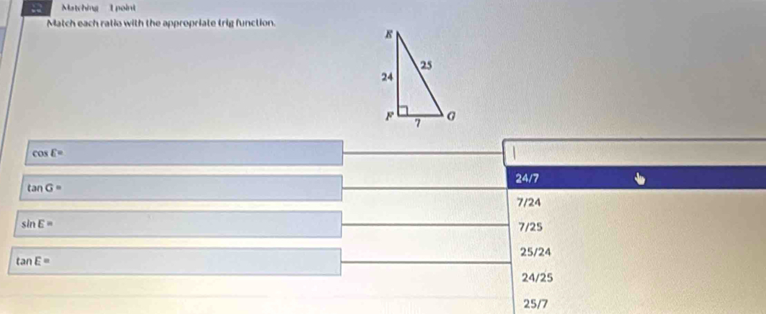 Matching 1 point
Match each ratio with the appropriate trig function.
cos E=

24/7
tan G=
7/24
sin E= 7/25
25/24
tan E=
24/25
25/7