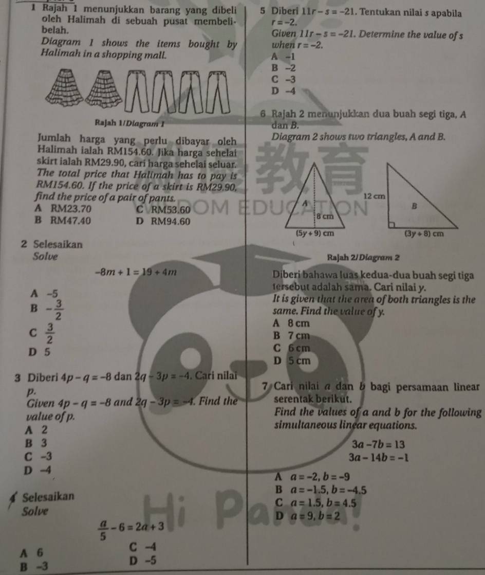 Rajah 1 menunjukkan barang yang dibeli 5 Diberi 11r-s=-21. Tentukan nilai s apabila
oleh Halimah di sebuah pusat membeli- r=-2.
belah. Given 11r-s=-21. Determine the value of s
Diagram 1 shows the items bought by when r=-2.
Halimah in a shopping mall. A -1
B --2
C -3
D -4
6 Rajah 2 menunjukkan dua buah segi tiga, A
Rajah 1/Diagram I dan B.
Jumlah harga yang perlu dibayar oleh Diagram 2 shows two triangles, A and B.
Halimah ialah RM154.60. Jika harga sehelai
skirt ialah RM29.90, cari harga sehelai seluar.
The total price that Halimah has to pay is
RM154.60. If the price of a skirt is RM29.90,
find the price of a pair of pants.
A RM23.70 C RM53.60
B RM47.40 D RM94.60 
2 Selesaikan
Solve Rajah 2/Diagram 2
-8m+1=19+4m Diberi bahawa luas kedua-dua buah segi tiga
tersebut adalah sama. Cari nilai y.
A -5 It is given that the area of both triangles is the
B - 3/2 
same. Find the value of y.
C  3/2 
A 8 cm
B 7 cm
D 5 C 6 cm
D 5 cm
3 Diberi 4p-q=-8 dan 2q-3p=-4. Cari nilai
p.
7 Cari nilai a dan b bagi persamaan linear
Given 4p-q=-8 and 2q-3p=-4 Find the serentak berikut.
Find the values of a and b for the following
value of p. simultaneous linear equations.
A 2
B 3 3a-7b=13
C -3 3a-14b=-1
D -4
A a=-2,b=-9
Selesaikan
B a=-1.5,b=-4.5
C a=1.5,b=4.5
Solve
D a=9,b=2
 a/5 -6=2a+3
A 6 C -4
B -3 D -5