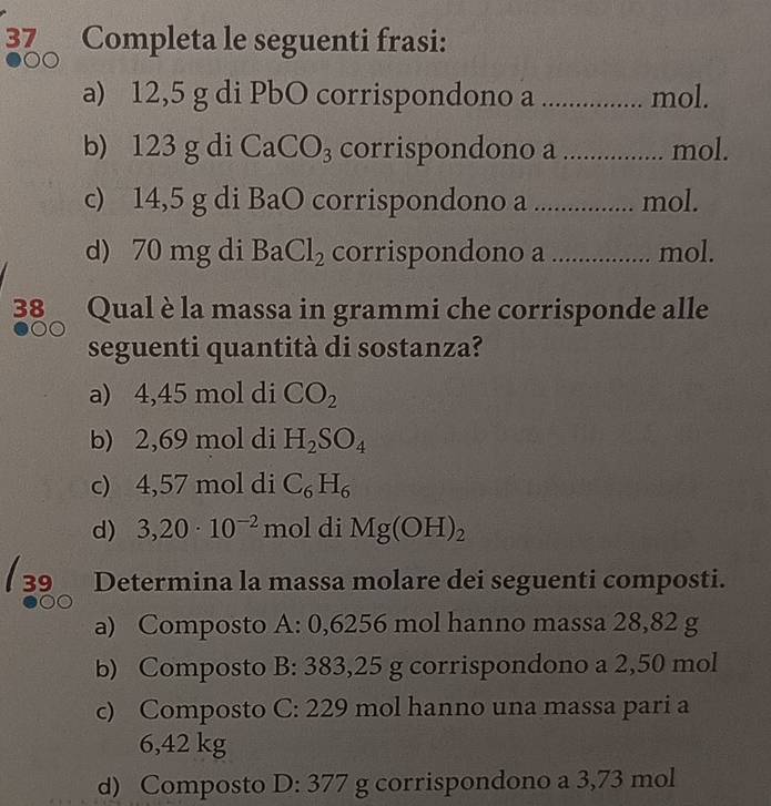 Completa le seguenti frasi:
a) 12,5 g di PbO corrispondono a ................ mol.
b) 123 g di CaCO_3 corrispondono a .................. mol.
c) 14,5 g di BaO corrispondono a ................. mol.
d) 70 mg di BaCl_2 corrispondono a ................. mol.
38 Qual è la massa in grammi che corrisponde alle
seguenti quantità di sostanza?
a) 4,45 mol di CO_2
b) 2,69 mol di H_2SO_4
c) 4,57 mol di C_6H_6
d) 3,20· 10^(-2) mol di Mg(OH)_2
39_ Determina la massa molare dei seguenti composti.
a) Composto A: 0,6256 mol hanno massa 28,82 g
b) Composto B: 383,25 g corrispondono a 2,50 mol
c) Composto C: 229 mol hanno una massa pari a
6,42 kg
d) Composto D: 377 g corrispondono a 3,73 mol