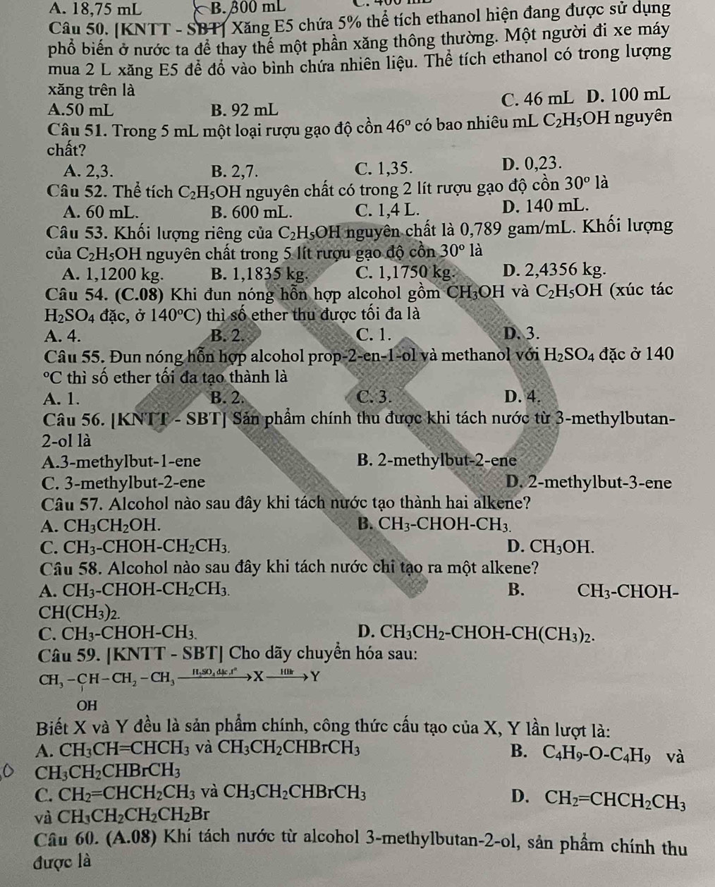 A. 18,75 mL B. β00 mL
Câu 50. [KNTT - SBT] Xăng E5 chứa 5% thể tích ethanol hiện đang được sử dụng
phổ biến ở nước ta để thay thể một phần xăng thông thường. Một người đi xe máy
mua 2 L xăng E5 để đồ vào bình chứa nhiên liệu. Thể tích ethanol có trong lượng
xăng trên là
A.50 mL B. 92 mL C. 46 mL D. 100 mL
Câu 51. Trong 5 mL một loại rượu gạo độ cồn 46° có bao nhiêu mL C_2H_5O H nguyên
chất?
A. 2,3. B. 2,7. C. 1,35. D. 0,23.
Câu 52. Thể tích C_2H_5 OH nguyên chất có trong 2 lít rượu gạo độ cồn 30° là
A. 60 mL. B. 600 mL. C. 1,4 L. D. 140 mL.
Câu 53. Khối lượng riêng của C_2H_5OH nguyên chất là 0,789 gam/mL. Khối lượng
của C_2H_5O1 H nguyên chất trong 5 lít rượu gạo độ cồn 30° là
A. 1,1200 kg. B. 1,1835 kg. C. 1,1750 kg. D. 2,4356 kg.
Câu 54. (C.08) Khi đun nóng hỗn hợp alcohol gồm CH_3 OH và C_2H_5 H (xúc tác
H_2SO_4 đặc, ở 140°C) thì số ether thu được tối đa là
A. 4. B. 2. C. 1. D. 3.
Câu 55. Đun nóng hỗn hợp alcohol prop- 2-en-1-o1 và methanol với H_2SO_4 đặc ở 140°C 2 thì số ether tối đa tạo thành là
A. 1. B. 2. C. 3. D. 4.
Câu 56. [KNTT - SBT] Sản phẩm chính thu được khi tách nước từ 3-methylbutan-
2-ol là
A.3-methylbut-1-ene B. 2-methylbut-2-ene
C. 3-methylbut-2-ene D. 2-methylbut-3-ene
Câu 57. Alcohol nào sau đây khi tách nước tạo thành hai alkene?
A. CH_3CH_2OH. B. CH_3 -CHOH -CH_3.
C. CH_3. -CHOH-CH_2CH_3. D. CH_3OH.
Câu 58. Alcohol nào sau đây khi tách nước chi tạo ra một alkene?
A. CH_3-CHOH-CH_2CH_3. B. CH_3 -CHOH-
CH(CH_3)_2.
C. CH_3-CHOH-CH_3. D. CH_3CH_2 -CHOH-CH(CH_3)_2.
Câu 59. |KN TT - SBT] Cho dãy chuyển hóa sau:
CH_3-CH-CH_2-CH_3xrightarrow H_2SO_4dk.r^2Xto Y
OH
Biết X và Y đều là sản phẩm chính, công thức cấu tạo của X X, Y lần lượt là:
A. CH_3CH=CHCH_3 và CH_3CH_2CHBrCH_3 B. C_4H_9-O-C_4H_9 v 2
Cl H_3CH_2CHBrCH_3
C. CH_2=CHCH_2CH_3 và CH_3CH_2CHBrCH_3 D. CH_2=CHCH_2CH_3
và CH_3CH_2CH_2CH_2Br
Câu 60.(A.08) Khi tách nước từ alcohol 3-methylbutan-2-ol, sản phẩm chính thu
được là