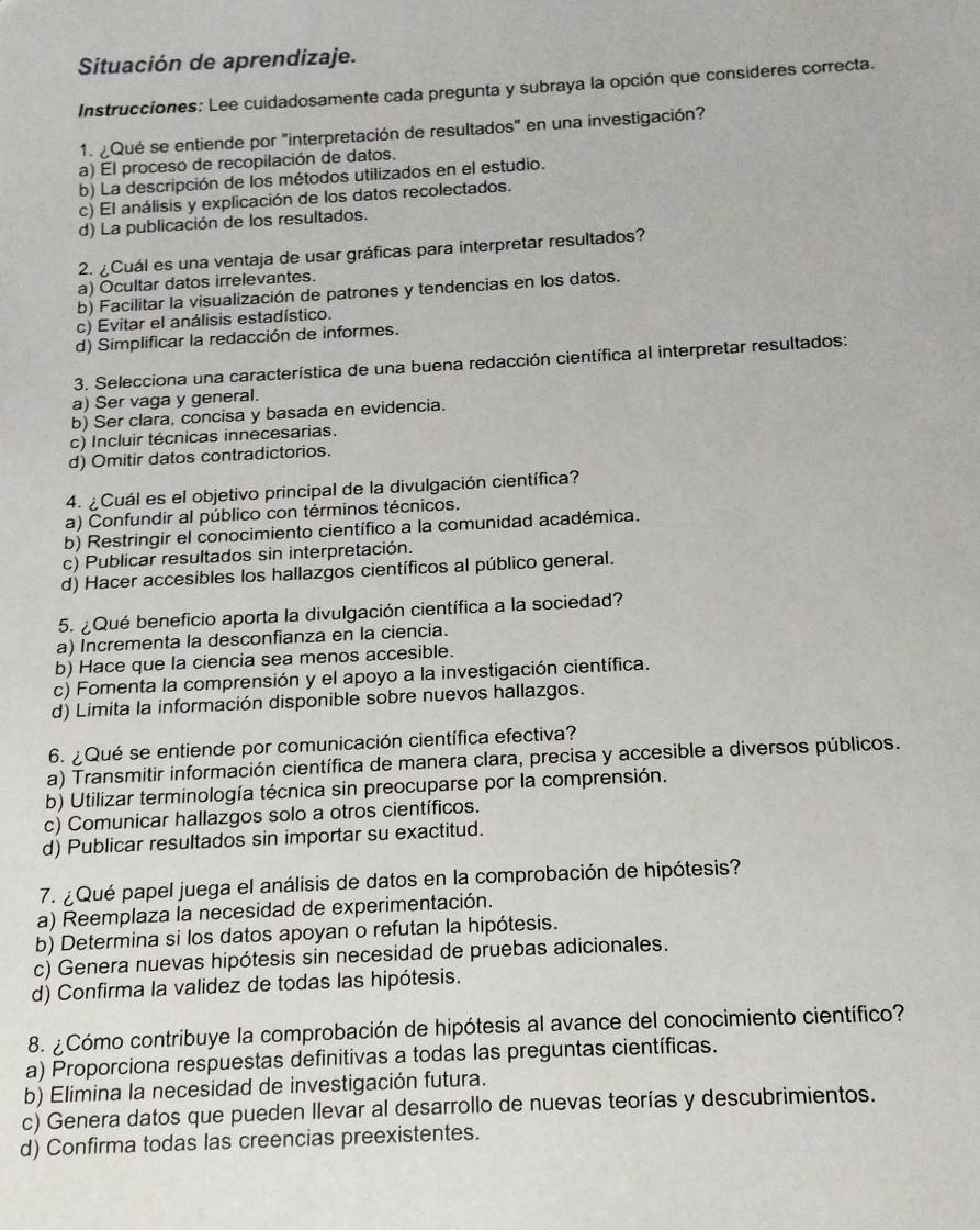 Situación de aprendizaje.
Instrucciones: Lee cuidadosamente cada pregunta y subraya la opción que consideres correcta.
1. ¿Qué se entiende por "interpretación de resultados" en una investigación?
a) El proceso de recopilación de datos.
b) La descripción de los métodos utilizados en el estudio.
c) El análisis y explicación de los datos recolectados.
d) La publicación de los resultados.
2. ¿Cuál es una ventaja de usar gráficas para interpretar resultados?
a) Ocultar datos irrelevantes.
b) Facilitar la visualización de patrones y tendencias en los datos.
c) Evitar el análisis estadístico.
d) Simplificar la redacción de informes.
3. Selecciona una característica de una buena redacción científica al interpretar resultados:
a) Ser vaga y general.
b) Ser clara, concisa y basada en evidencia.
c) Incluir técnicas innecesarias.
d) Omitir datos contradictorios.
4. ¿Cuál es el objetivo principal de la divulgación científica?
a) Confundir al público con términos técnicos.
b) Restringir el conocimiento científico a la comunidad académica.
c) Publicar resultados sin interpretación.
d) Hacer accesibles los hallazgos científicos al público general.
5. ¿Qué beneficio aporta la divulgación científica a la sociedad?
a) Incrementa la desconfianza en la ciencia.
b) Hace que la ciencia sea menos accesible.
c) Fomenta la comprensión y el apoyo a la investigación científica.
d) Limita la información disponible sobre nuevos hallazgos.
6. ¿ Qué se entiende por comunicación científica efectiva?
a) Transmitir información científica de manera clara, precisa y accesible a diversos públicos.
b) Utilizar terminología técnica sin preocuparse por la comprensión.
c) Comunicar hallazgos solo a otros científicos.
d) Publicar resultados sin importar su exactitud.
7. ¿ Qué papel juega el análisis de datos en la comprobación de hipótesis?
a) Reemplaza la necesidad de experimentación.
b) Determina si los datos apoyan o refutan la hipótesis.
c) Genera nuevas hipótesis sin necesidad de pruebas adicionales.
d) Confirma la validez de todas las hipótesis.
8. ¿Cómo contribuye la comprobación de hipótesis al avance del conocimiento científico?
a) Proporciona respuestas definitivas a todas las preguntas científicas.
b) Elimina la necesidad de investigación futura.
c) Genera datos que pueden Illevar al desarrollo de nuevas teorías y descubrimientos.
d) Confirma todas las creencias preexistentes.