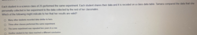 Each student in a science class of 25 performed the same experiment. Each student shares their data and it is recoded on a class data table. Tamara compared the data that she
personally collected in her experiment to the data collected by the rest of her classmates
Which of the following might indicate to her that her results are valid?
Many other students recendted data similar to hers
Three othr classes performed the same experiment
The same experiment was repeated two years in a roe
Another student in her class reached a different conclusion