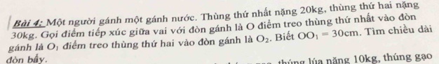 Một người gánh một gánh nước. Thùng thứ nhất nặng 20kg, thùng thứ hai nặng
30kg. Gọi điểm tiếp xúc giữa vai với đòn gánh là O điểm treo thùng thứ nhất vào đòn 
gánh là Oị điểm treo thùng thứ hai vào đòn gánh là O_2. Biết OO_1=30cm. Tìm chiều dài 
đòn bầy. 
lúng lúa năng 10kg, thúng gạo