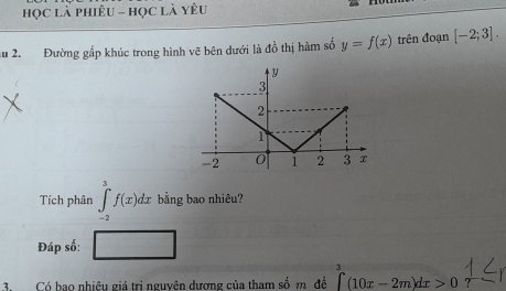 học là phiêu - học là yêu 
au 2. Đường gấp khúc trong hình vẽ bên dưới là đồ thị hàm số y=f(x) trên đoạn [-2;3]. 
Tích phân ∈tlimits _(-2)^3f(x)dx bằng bao nhiêu? 
Đáp số: frac 1° 
3. Có bao nhiệu giá tri nguyên dương của tham số m đề ∈tlimits _0^3(10x-2m)dx>0