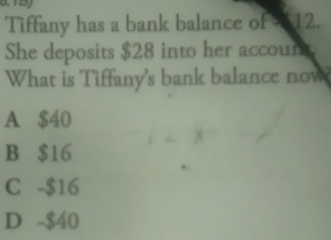 Tiffany has a bank balance of $12.
She deposits $28 into her account.
What is Tiffany's bank balance now
A $40
B $16
C -$16
D -$40