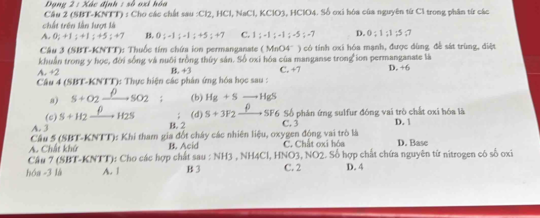 Đạng 2 : Xác định : số oxỉ hóa
Cầu 2 (SBT-KNTT) : Cho các chất sau : Cl2, HCl, NaCl, KClO3, HClO4. Số oxi hóa của nguyên tử Cl trong phân từ các
chất trên lần lượt là
A. 0; +1; +1 ;45 +7 B. 0; -1; -1; +5; +7 C. 1; -1; -1; -5; -7 D. 0; 1; 1; 5; 7
Cầu 3 (SBT-KNTT): Thuốc tím chứa ion permanganate ( MnO4" ) có tính oxi hóa mạnh, được dùng đề sát trùng, diệt
khuẩn trong y học, đời sống và nuôi trồng thúy sân. Số oxi hóa của manganse trong ion permanganate là
A. +2 B. +3 C. +7 D. +6
Câu 4 (SBT-KNTT): Thực hiện các phản ứng hóa học sau :
a) S+O_2=_ rho  3O_ (b) Hg+Sto HgS
0
(c) S+H2 H2S (d) S+3F2- SF6 Số phản ứng sulfur đóng vai trò chất oxi hóa là
A. 3 B. 2
C. 3 D. 1
Câu 5 (SBT-KNTT): Khi tham gia đốt chây các nhiên liệu, oxygen động vai trò là
A. Chất khứ B. Acid C. Chất oxi hóa D. Base
Câu 7 (SBT-KNTT): Cho các hợp chất sau : NH3 , NH4Cl, HNO3, NO2. Số hợp chất chứa nguyên tử nitrogen có số oxi
hóa -3 là A. 1 B 3 C. 2 D. 4