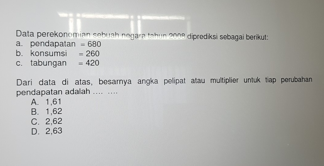 Data perekonomian sebuah negara tahun 2008 diprediksi sebagai berikut:
a. pendapatan =680
b. konsumsi =260
c. tabungan =420
Dari data di atas, besarnya angka pelipat atau multiplier untuk tiap perubahan
pendapatan adalah .... ...
A. 1,61
B. 1,62
C. 2,62
D. 2,63