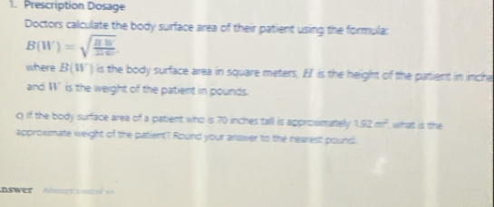 Prescription Dosage 
Doctors calculate the body surface area of their patient using the formula:
B(W)=sqrt(frac BW)1160
where B(W) is the body surface area in square meters. Ef is the height of the patient in inche
and W’is the weight of the patient in pounds. 
c) if the body surface area of a patient who is 70 inches tall is approsmately 1.52m^2 what is the 
approxmate weight of the patient? Round your answer to the nearest pound
nswer bemn aa so