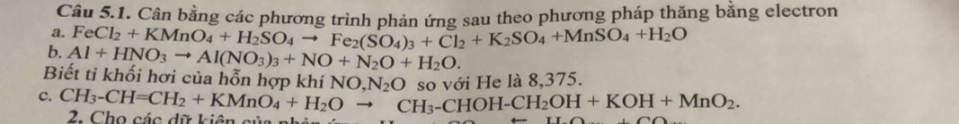 Cân bằng các phương trình phản ứng sau theo phương pháp thăng bằng electron 
a. FeCl_2+KMnO_4+H_2SO_4to Fe_2(SO_4)_3+Cl_2+K_2SO_4+MnSO_4+H_2O
b. Al+HNO_3to Al(NO_3)_3+NO+N_2O+H_2O. 
Biết tỉ khối hơi của hỗn hợp khí NQ N_2O so với He là 8.375. 
c. CH_3-CH=CH_2+KMnO_4+H_2Oto CH_3-CHOH-CH_2OH+KOH+MnO_2. 
2. Cho các dữ kiên của