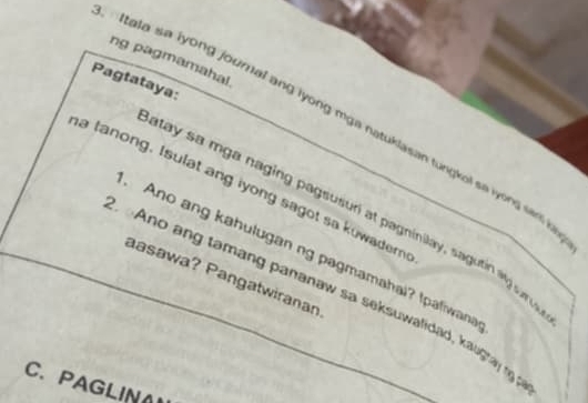 ng pagmamahal. 
Pagtataya: 
Itata sa iyong journal ang lyong mga natuklasan tungkol sa iyong sar i 
a tanong. Isulat ang iyong sagot sa kowadern 
atay sa mga naging pagsusuri at pagninilay, sagutin ag ur 
Ano ang kahulugan ng pagmamahai? Ipaliwana 
aasawa? Pangatwiranan 
Ano ang tamang pananaw sa seksuwalidad, kaugra 1 
C. PAGLIN