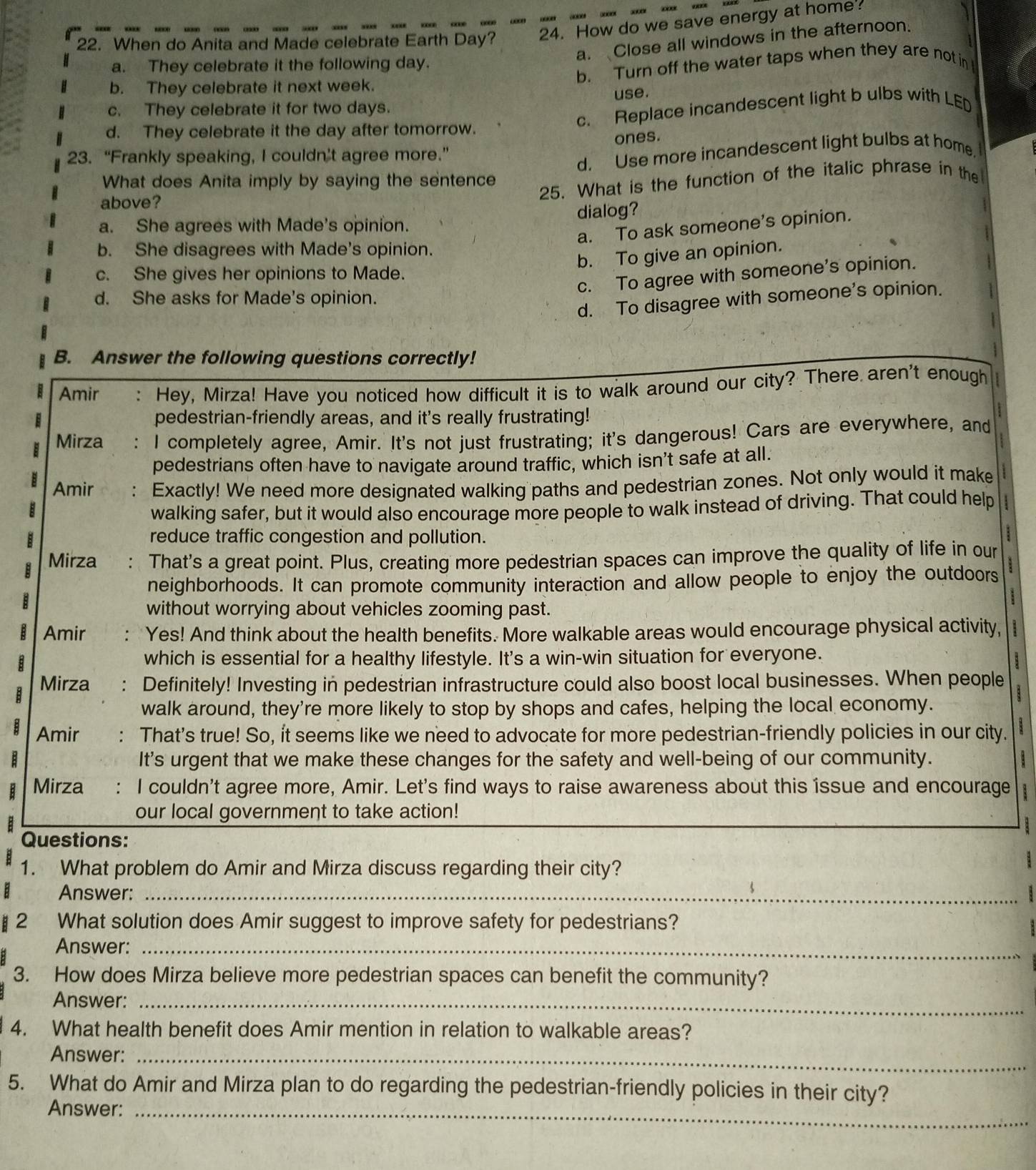 When do Anita and Made celebrate Earth Day? 24. How do we save energy at home
a. Close all windows in the afternoon.
a. They celebrate it the following day.
b. They celebrate it next week. b. Turn off the water taps when they are not in I
use.
c. Replace incandescent light b ulbs with LED
c. They celebrate it for two days.
d. They celebrate it the day after tomorrow.
23. “Frankly speaking, I couldn’t agree more.” ones.
d. Use more incandescent light bulbs at home.
What does Anita imply by saying the sentence
above?
25. What is the function of the italic phrase in the
a. She agrees with Made's opinion. dialog?
a. To ask someone’s opinion.
b. She disagrees with Made's opinion.
b. To give an opinion.
c. She gives her opinions to Made.
c. To agree with someone's opinion.
d. She asks for Made's opinion.
d. To disagree with someone's opinion.
B. Answer the following questions correctly!
Amir : Hey, Mirza! Have you noticed how difficult it is to walk around our city? There aren't enough
E pedestrian-friendly areas, and it's really frustrating!
Mirza I completely agree, Amir. It's not just frustrating; it's dangerous! Cars are everywhere, and
pedestrians often have to navigate around traffic, which isn’t safe at all.
Amir . Exactly! We need more designated walking paths and pedestrian zones. Not only would it make
walking safer, but it would also encourage more people to walk instead of driving. That could help I
B reduce traffic congestion and pollution.
:
Mirza : That's a great point. Plus, creating more pedestrian spaces can improve the quality of life in our
neighborhoods. It can promote community interaction and allow people to enjoy the outdoors
without worrying about vehicles zooming past.
B Amir Yes! And think about the health benefits. More walkable areas would encourage physical activity,
which is essential for a healthy lifestyle. It's a win-win situation for everyone.
:
B Mirza Definitely! Investing in pedestrian infrastructure could also boost local businesses. When people
walk around, they're more likely to stop by shops and cafes, helping the local economy.
Amir : That's true! So, it seems like we need to advocate for more pedestrian-friendly policies in our city.
It's urgent that we make these changes for the safety and well-being of our community.
B Mirza I couldn't agree more, Amir. Let's find ways to raise awareness about this íssue and encourage
our local government to take action!
Questions:
1. What problem do Amir and Mirza discuss regarding their city?
:
: Answer:_
§ 2 What solution does Amir suggest to improve safety for pedestrians?
Answer:_
3. How does Mirza believe more pedestrian spaces can benefit the community?
Answer:_
4. What health benefit does Amir mention in relation to walkable areas?
Answer:_
5. What do Amir and Mirza plan to do regarding the pedestrian-friendly policies in their city?
Answer:_