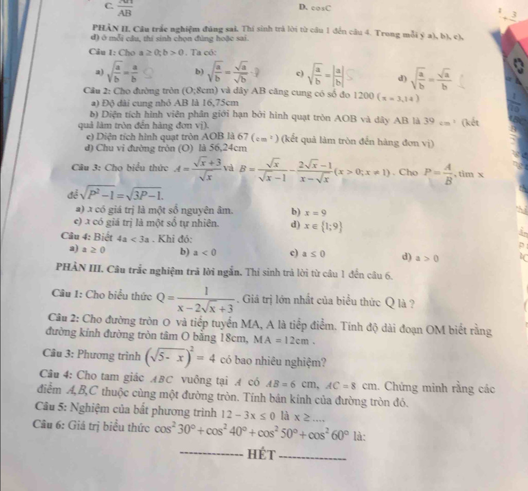 C.  AB/AB 
D、 cos C; 3
PHẢN II. Câu trắc nghiệm đúng sai. Thí sinh trả lời từ câu 1 đến câu 4. Trong mỗi ý a), b), c),
đ) ở mỗi câu, thí sinh chọn đúng hoặc sai.
Câu 1: Cho a≥ 0;b>0. Ta có:
a) sqrt(frac a)b= a/b  b) sqrt(frac a)b= sqrt(a)/sqrt(b)  c) sqrt(frac a)b=| a/b | d) sqrt(frac a)b= sqrt(a)/b 
Cầu 2: Cho đường tròn (O;8cm) và dây AB căng cung có số đo 1200(x=3,14)
a) Độ dài cung nhỏ AB là 16,75cm
b) Diện tích hình viên phân giới hạn bởi hình quạt tròn AOB và dây AB là 39cm^2
quả làm tròn đến hàng đơn vị). (kết
c) Diện tích hình quạt tròn AOB là ( 57(cm^2) (kết quả làm tròn đến hàng đơn vị)
d) Chu vi đường tròn (O) là 56,24cm
Câu 3: Cho biểu thức A= (sqrt(x)+3)/sqrt(x)  và B= sqrt(x)/sqrt(x)-1 - (2sqrt(x)-1)/x-sqrt(x) (x>0;x!= 1). Cho P= A/B  , tim x
để sqrt(P^2-1)=sqrt(3P-1).
a) x có giá trị là một số nguyên âm. b) x=9
c) x có giá trị là một shat o tự nhiên. d) x∈  1;9
Câu 4: Biết 4a<3a</tex> . Khi đỏ:
a) a≥ 0
b) a<0</tex> c) a≤ 0
d) a>0 10
PHÀN III. Câu trắc nghiệm trã lời ngắn. Thí sinh trả lời từ câu 1 đến câu 6.
Câu 1: Cho biểu thức Q= 1/x-2sqrt(x)+3 . Giá trị lớn nhất của biểu thức Q là ?
Câu 2: Cho đường tròn O và tiếp tuyến MA, A là tiếp điểm. Tính độ dài đoạn OM biết rằng
đường kính đường tròn tâm O băng 18cm, M A=12cm.
Câu 3: Phương trình (sqrt(5-x))^2=4 có bao nhiêu nghiệm?
Câu 4: Cho tam giác ABC vuông tại A có AB=6cm,AC=8cm. Chứng minh rằng các
điểm A,B,C thuộc cùng một đường tròn. Tính bán kính của đường tròn đó.
*  Câu 5: Nghiệm của bất phương trình 12-3x≤ 0 là x≥ ...
Câu 6: Giá trị biểu thức cos^230°+cos^240°+cos^250°+cos^260° là:
_Hét_