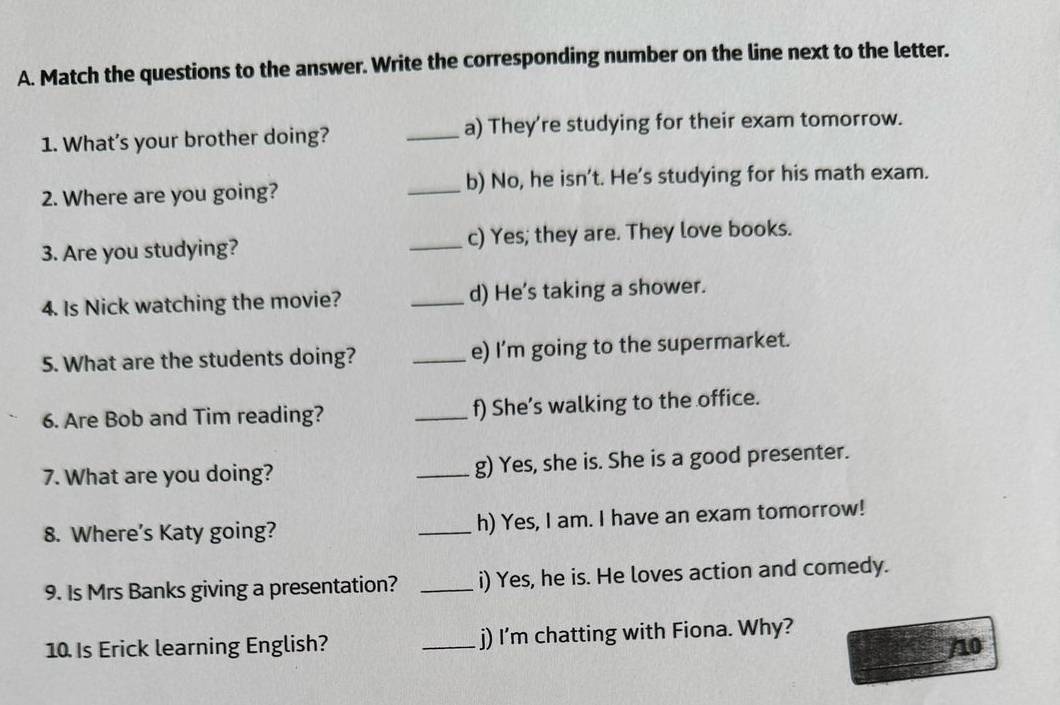 Match the questions to the answer. Write the corresponding number on the line next to the letter. 
1. What's your brother doing? _a) They're studying for their exam tomorrow. 
2. Where are you going? _b) No, he isn't. He's studying for his math exam. 
3. Are you studying? _c) Yes; they are. They love books. 
4. Is Nick watching the movie? _d) He's taking a shower. 
5. What are the students doing? _e) I'm going to the supermarket. 
6. Are Bob and Tim reading? _f) She’s walking to the office. 
7. What are you doing? _g) Yes, she is. She is a good presenter. 
8. Where's Katy going? _h) Yes, I am. I have an exam tomorrow! 
9. Is Mrs Banks giving a presentation? _i) Yes, he is. He loves action and comedy. 
10. Is Erick learning English? _j) I'm chatting with Fiona. Why? 
/10