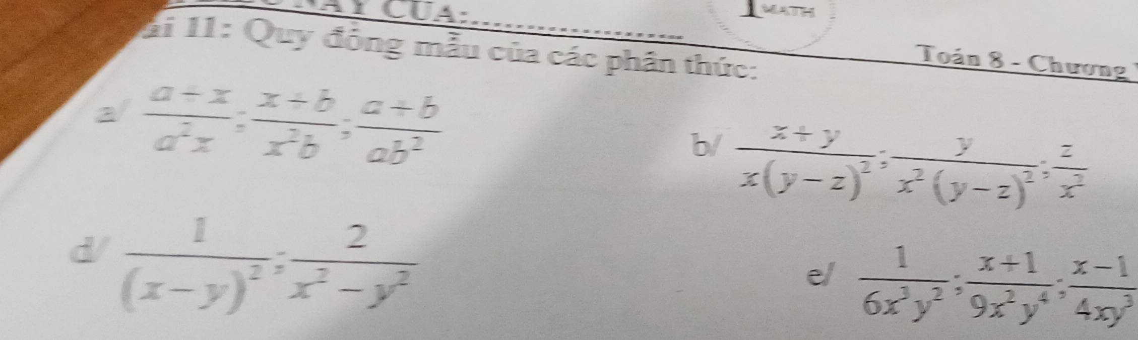 MATH 
ai 11: Quy đồng mẫu của các phân thức: 
Toán 8 - Chương 
a/  (a+x)/a^2x ;  (x+b)/x^2b ;  (a+b)/ab^2 
b/ frac x+yx(y-z)^2; frac yx^2(y-z)^2;  z/x^2 
d/ frac 1(x-y)^2;  2/x^2-y^2 
e/  1/6x^3y^2 ;  (x+1)/9x^2y^4 ;  (x-1)/4xy^3 