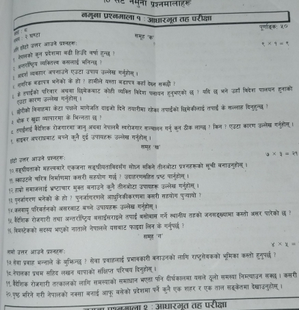 मना पशतमालाह  
नमुना प्रश्नमाला १ ः आधारमूत तह परीक्षा
पूणाङक: ५०
ल २ बण्टा
c समूह "क" 9* 9=
की हटो उत्तर आउने प्रश्नहर:
्ेपलको कन प्रदेशमा बढी हिउदे वर्षा हन्छ !
; अन्तरष्ट्रिय व्यक्ति्तय कसलाई भतिनह् 
अबश व्यबहार अपनाउने एउटा उपाब उन्लेख गगुहोस ।
लरिक बडापत्र भनेको के हो ? हामीले यस्ता बड़ापत्र कहों देष्ल सक्दों?
के तपाईको परिवार अयना दिमेकबाट कोही व्यकित विदेश प्लायन हनुभएको छ १ यदि छ भने उहां विदेशा पालयन हुनाको
एउटा कारण उल्लेख गनहोस्।
क्रीको विनाहमा केटा पक्षले मागेजति दाइओं दिने तयारीमा रहेक तपाईको छिमेकीलाई तपाई के सल्लाह दिनुहुन्छ !
¿ ओोकर खुद्रा व्यापारमा के भिन्नता छ ?
ट तपईलाई वैदैशिक रोजगारमा जानु अचवा नेपालम स्वरोजगार सन्चालन गर्न कन टीक लाम्छ ? किन? एउटा कारण ऊन्लेख गनुहोसू ।
१ शाइबर अपराघबाट बचने कूरने दुई उपायहरू उल्लेख गनहोस ।
समह ‘ख’
a* a=21
फंटो इत्तर आउने प्रश्तहर:
१0. सइषीयताको महत्बारे एकजना सइीयताविवर्संग सोघन सकिने तीनओटा प्रशनहरूको सूची बनाउनुहोस् ।
१. स्काउटले चरित्र निर्माणमा कसरी सहयोग गईछ ? उदाहरणसहित प्रष्ट पानुहोस् ।
१२ हाबो समाजलाई भ्रष्टाचार मुक्त बनाउने कने तीनओटा उपायहरू उन्लेख गन्होस् ।
१३ पनज्जागरण भनेको के हो ? पुनर्जागरणले आछनिकीकरणमा कसरी सहयोग पुच्यायों?
१४.जलबाप परिवर्तनको असरबाट बच्ने उपायहरू उल्लेख गन्होस् ।
५ वैदेशिक रोजगारी तथा अन्तराष्टरिय बसाइसराइले तपाई बसोबास गर्ने स्थानीय तहको जनसइख्यामा कस्तो असर पारेको छ १
% विमस्टेकको सदस्य भएको नाताले नेपालले यसबाट फाइदा लिन के गर्नर्ष्?
समृह 'ग'
x* x=
्यो उत्तर आउने प्रशनहरूः
१० सेबा प्रवाह भन्नाले के बुभिन्छ ? सेवा प्रबाहलाई प्रभावकारी बनाउनको लागि राष्ट्रसेवकको भूमिका कस्तो हनुपछ ?
१ नेशलका प्रचम सहिद लखन थापाको संक्षिप्त परिचय दिनुहोस् ।
१९. बैदैेशिक रोजगारी तत्कालको लागि समस्याको समाधान भएता पनि दीर्घकालमा यसले दूलो समस्या निम्त्याउन सक्छ । कसरी
२.पछ भरिने गरी नेपालको नक्सा बनाई आफू बसेको प्रदेशमा पर्ने कुनै एक शहर र एक ताल सइकेतमा देखाउनुहोस् ।
तमाला १ : आधारमूत तह परीक्षा