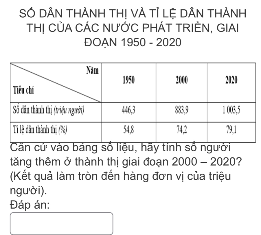 SÓ DÂN THÀNH TH! VÀ Tỉ LỆ DÂN THÀNH 
TH! CủA CÁC NƯỚC PHÁT TRIÊN, GIAI 
ĐOAN 1950 - 2020 
Căn cứ vào bảng số liệu, hãy tính số người 
tăng thêm ở thành thị giai đoạn 2000 - 20201 ? 
(Kết quả làm tròn đến hàng đơn vị của triệu 
người). 
Đáp án: