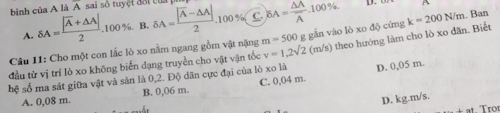 bình của A là overline A sai số tuyệt đối của pỉ delta A=frac |overline A-△ A|2.100 7 C. delta A=frac △ Aoverline A.100%. D. A
A. delta A=frac |overline A+△ A|2.100%. B.
Câu 11: Cho một con lắc lò xo nằm ngang gồm vật nặng m=500 g gắn vào lò xo độ cứng k=200N/m. Ban
hệ số ma sát giữa vật và sản là 0,2. Độ dãn cực đại của lò xo là ) theo hướng làm cho lò xo dãn. Biết
đầu từ vị trí lò xo không biến dạng truyền cho vật vận tốc v=1,2sqrt(2)(m/s)
D. 0,05 m.
A. 0,08 m. B. 0,06 m. C. 0,04 m.
D. kg.m/s.
±at. Tror