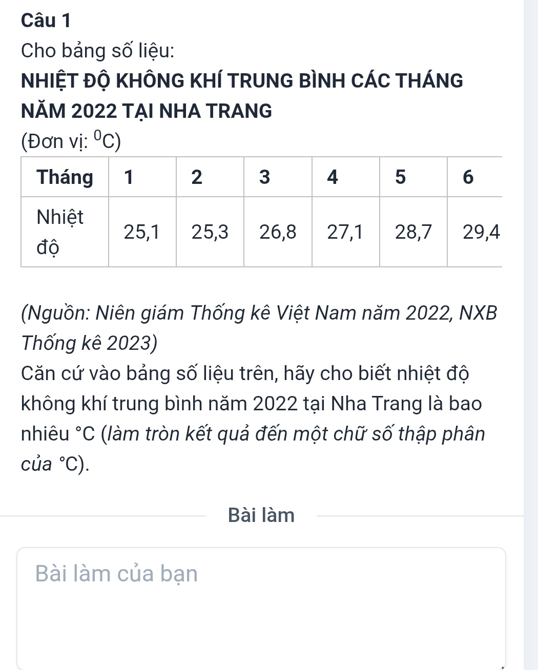 Cho bảng số liệu: 
NHIỆT ĐỘ KHÔNG KHÍ TRUNG BÌNH CÁC THÁNG 
NĂM 2022 TẠI NHA TRANG 
(Đơn vị: ^0C)
(Nguồn: Niên giám Thống kê Việt Nam năm 2022, NXB 
Thống kê 2023) 
Căn cứ vào bảng số liệu trên, hãy cho biết nhiệt độ 
không khí trung bình năm 2022 tại Nha Trang là bao 
nhiêu°C (làm tròn kết quả đến một chữ số thập phân 
của°C). 
Bài làm 
Bài làm của bạn