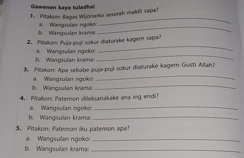 Gawenen kaya tuladha! 
_ 
1. Pitakon: Bagas Wijonarko sesorah makili sapa? 
_ 
a. Wangsulan ngoko: 
b. Wangsulan krama: 
2. Pitakon: Puja-puji sokur diaturake kagem sapa? 
a. Wangsulan ngoko: 
_ 
b. Wangsulan krama: 
_ 
_ 
3. Pitakon: Apa sebabe puja-puji sokur diaturake kagem Gusti Allah? 
a. Wangsulan ngoko: 
b. Wangsulan krama: 
_ 
4. Pitakon: Patemon dileksanakake ana ing endi? 
a. Wangsulan ngoko: 
_ 
b. Wangsulan krama:_ 
5. Pitakon: Patemon iku patemon apa? 
a. Wangsulan ngoko:_ 
b. Wangsulan krama:_