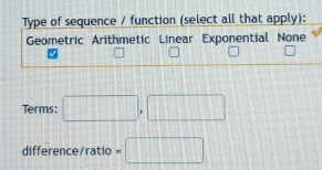 Type of sequence / function (select all that apply):
Geometric Arithmetic Linear Exponential None
Terms: □ , □
difference/ratio =□