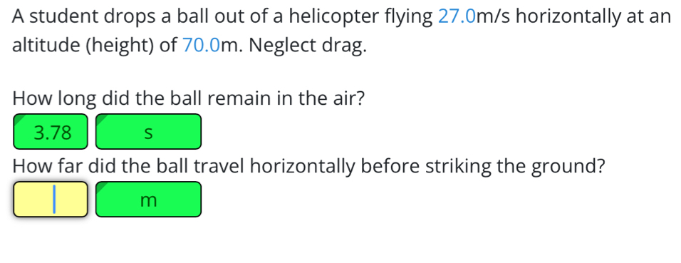 A student drops a ball out of a helicopter flying 27.0m/s horizontally at an 
altitude (height) of 70.0m. Neglect drag. 
How long did the ball remain in the air?
3.78 S
How far did the ball travel horizontally before striking the ground?
m