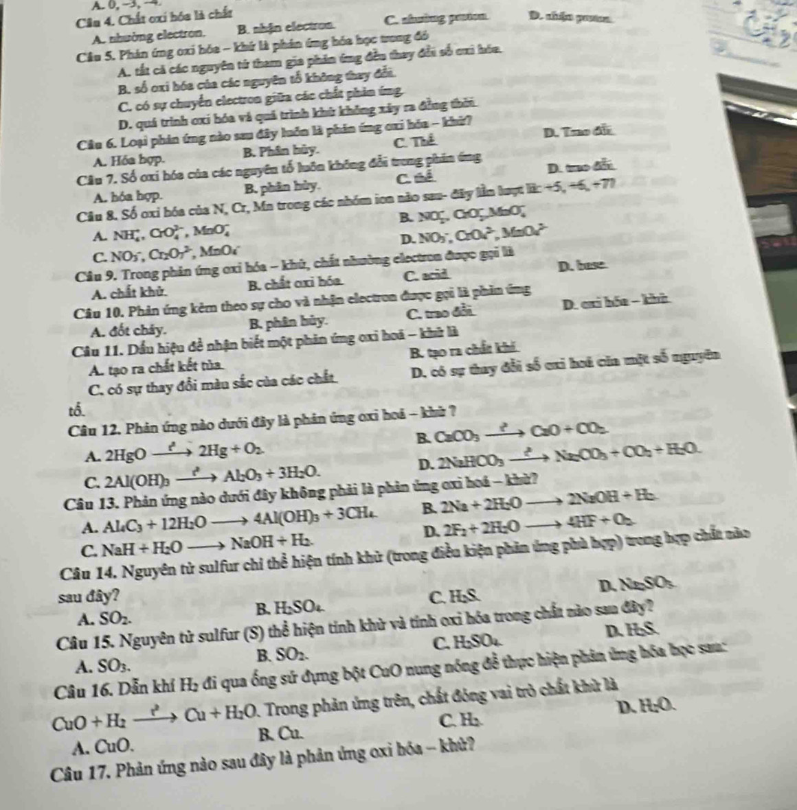 A. 0, →, →
Câu 4. Chất oxi hóa là chất
A. nhường electron. B. nhận electron. C. shường paion D. ahén prta
Cầu 5. Phán ứng oxi hóa - khứ là phân ứng hóa học trong đó
A. tất cả các nguyên từ tham gia phân ứng đều thay đổi số cai hóa.
B. số oxi hóa của các nguyên tổ không thay đổi.
C. có sự chuyển electron giữa các chất phản ứng
D. quá trình cxi hóa và quá trình khù không xây ra đồng thời
Câu 6. Loại phản ứng nào sau đây luồn là phin ứng cxi hóa - khữ?
A. Hóa bợp. B. Phân bủy. C. Thể D. Tro đãi
Câu 7. Số ơxi hóa của các nguyên tổ luôn không đổi trong phin ứng
A. hóa hợp. B. phân hùy. C. é é D. t 
Câu 8. Số oxi hóa của N, Cr, Mn trong các nhóm ion não sau- đây lần luợt lắ: +5, +6, +71
B. NO_2^(-, CrOç MnO,
A. NH_4^+,CrO_4^(2-),MnO_4^- NO_3^-,CrO_2^(2-),MnOv^2-)
D.
C. NO_3^(-,Cr_2)O_7^(2,MnO_4)
Câu 9. Trong phản ứng oxi hóa - khủ, chất nhường electron được gọi là D. base
A. chất khử. B. chất oxi bóa C. acid
Câu 10. Phản ứng kêm theo sự cho và nhận electron được gọi là phin ứng
A. đốt chây. B, phân bủy. C. trao đổi D. cri hóa - khù
Câu 11. Dầu hiệu đề nhận biết một phản ứng oxi hoá - khữ là
B. tạo ra chất khi.
A. tạo ra chất kết tủa
C. có sự thay đổi màu sắc của các chất D, có sự thay đổi số cxi hoá cia mặt số nguyên
tố.
Câu 12. Phản ứng nào dưới đây là phản ứng oxi hoá - khữ ?
A. 2HgOxrightarrow ?Hg+2Hg+O_2 B. CaCO_3to CaO+CO_2
D. 2NaHCO_3xrightarrow ?Na_2CO_3+CO_2+H_2O.
C. 2Al(OH)_3xrightarrow ?^2Al_2O_3+3H_2O.
Câu 13. Phản ứng nào dưới đây không phải là phản ứng ơxi hoá - khừ?
A. Al_4C_3+12H_2Oto 4Al(OH)_3+3CH_4 B. 2Na+2H_2Oto 2NaOH+H_2
D. 2F_2+2H_2Oto 4HF+O_2
C. NaH+H_2Oto NaOH+H_2.
Câu 14. Nguyên tử sulfur chi thể hiện tính khử (trong điều kiện phản ứng phù hợp) trong hợp chất nào
D. Na_2SO_3
sau đây? C. H;S.
B. H_2SO_4
A. SO_2.
Câu 15. Nguyên tử sulfur (S) thể hiện tính khử và tính oxi hóa trong chất nào sau đây?
D. H_2S.
B. SO_2.
C. H_2SO_4
A. SO_3.
Câu 16. Dẫn khí H_2 đi ua ống sử đụng bột Cut a 0 nung nóng đễ thực hiện phân ứng hóa học sau:
:Trong phản ứng trên, chất đóng vai trò chất khử là
D. H_2O.
C. H_2
CuO+H_2xrightarrow r^2Cu+H_2O. B. Cu
A. CuO.
Câu 17. Phản ứng nào sau đây là phản ứng oxi bóa -- khử?