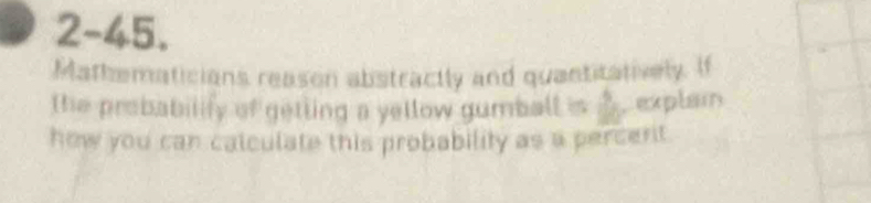 2-45. 
Mathematicians reason abstractly and quantitatively. If 
the probabilify of getting a yellow gumball is S_2 Dexplain 
how you can calculate this probability as a percert.