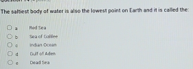 The saltiest body of water is also the lowest point on Earth and it is callled the:
a Red Sea
b Sea of Galflee
c Indian Ocean
d Gulf of Aden
e Dead Sea