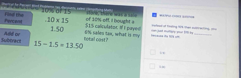 Shortcut for Percent Word Problems: tax, discounts, sales! (Simplifying Math) MULTIPLE-CHOICE QUESTION
10% of 15
Find the store, there was a sale
Percent.10* 15 of 10% off. I bought a
$15 calculator. If I payed can just multiply your $15 by instead of finding 10% then subtracting, you
Add or
1.50 6% sales tax, what is my because its 10% off._
Subtract 15-1.5=13.50 total cost?
0.1
0.90