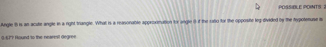 POSSIBLE POINTS: 2 
Angle B is an acute angle in a right triangle. What is a reasonable approximation for angle B if the ratio for the opposite leg divided by the hypotenuse is
0.67? Round to the nearest degree.