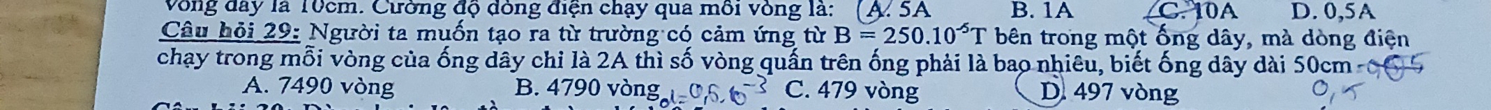 Vòng dây là 10cm. Cường độ đòng điện chạy qua môi vòng là: (A. 5A B. 1A C. 10A D. 0,5A
Câu hỏi 29: Người ta muốn tạo ra từ trường có cảm ứng từ B=250.10^(-5)T bên trong một ống dây, mà dòng điện
chạy trong mỗi vòng của ống dây chi là 2A thì số vòng quấn trên ống phải là bao nhiêu, biết ống dây dài 50cm -
A. 7490 vòng B. 4790 vòi ngl=0.6-s C. 479 vòng D. 497 vòng