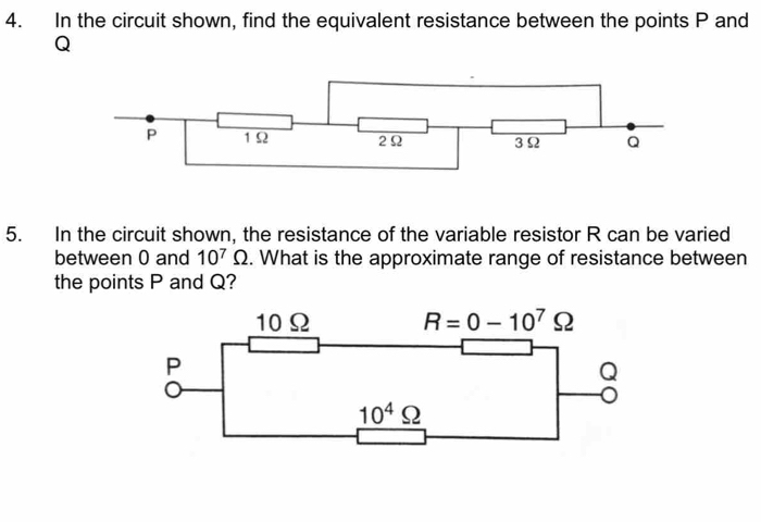 In the circuit shown, find the equivalent resistance between the points P and
Q
5. In the circuit shown, the resistance of the variable resistor R can be varied 
between 0 and 10^7Omega. What is the approximate range of resistance between 
the points P and Q?
10Ω R=0-10^7Omega
P
Q
10^4Omega