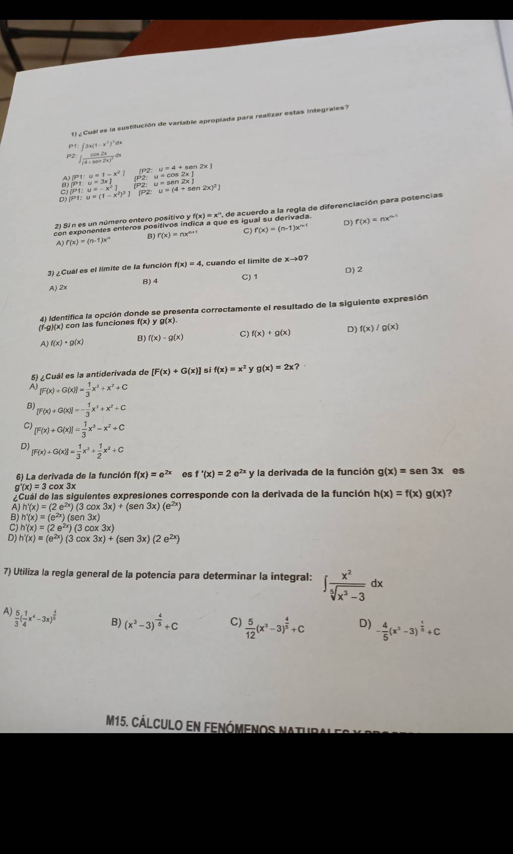 1)¿Cuál es la sustitución de variable apropiada para realizar estas integrales?
P1:∈t 3x(1-x^2)^3dx
P2:∈t frac cos 2x(4+sec 2x)^2dx
beginbmatrix P1:u=1-x^2 [P1:u=3x]endarray. [P2: u=4+sen2x
B [P1:u=(1-x^2)^3] [P2: u=(4+sen 2x)^2]
[P1:u=-x^2]
2) Si n es un número entero positivo y f(x)=x^n , de acuerdo a la regla de diferenciación para potencias
con exponentes enteros positivos indica a que es igual su derivada. f'(x)=nx^(n-1)
A) f'(x)=(n-1)x^n B) f'(x)=nx^(n+1) C) f'(x)=(n-1)x^(n-1)
D)
3) ¿ Cuál es el límite de la función f(x)=4, , cuando el límite de xto 0 ?
D) 2
A) 2x B) 4
C) 1
4) Identifica la opción donde se presenta correctamente el resultado de la siguiente expresión
(f-g)(x) con las funciones f(x)yg(x).
A )f(x)· g(x) B) f(x)-g(x)
C) f(x)+g(x)
D) f(x)/g(x)
5) ¿Cuál es la antiderivada de [F(x)+G(x)] si f(x)=x^2 y g(x)=2x?
A) [F(x)+G(x)]= 1/3 x^3+x^2+C
B [F(x)+G(x)]=- 1/3 x^3+x^2+C
C) [F(x)+G(x)]= 1/3 x^3-x^2+C
D [F(x)+G(x)]= 1/3 x^3+ 1/2 x^2+C
6) La derivada de la función f(x)=e^(2x) es f'(x)=2e^(2x) y la derivada de la función g(x)=sen 3x es
g'(x)=3 cox 3x
Cuál de las siguientes expresiones corresponde con la derivada de la función h(x)=f(x)g(x) ?
A) h'(x)=(2e^(2x))(3cos 3x)+(sen3x)(e^(2x))
B) h'(x)=(e^(2x))(sen 3x)
C) h'(x)=(2e^(2x))(3cos 3x)
D) h'(x)=(e^(2x))(3cos 3x)+(sen3x)(2e^(2x))
7) Utiliza la regla general de la potencia para determinar la integral: ∈t  x^2/sqrt[5](x^3-3) dx
A  5/3 ( 1/4 x^4-3x)^ 4/5 
B) (x^3-3)^- 4/5 +C C)  5/12 (x^3-3)^ 4/5 +C D) - 4/5 (x^2-3)^ 1/5 +C
M15. Cálculo en fenómenos natur