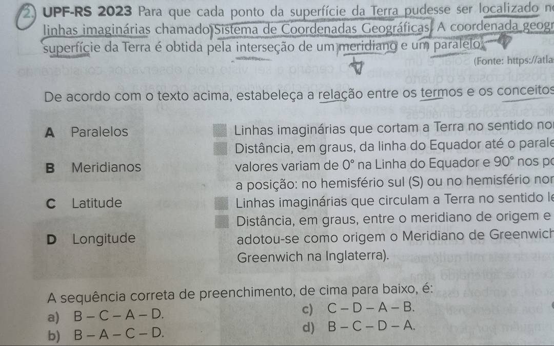 UPF-RS 2023 Para que cada ponto da superfície da Terra pudesse ser localizado no
linhas imaginárias chamado Sistema de Coordenadas Geográficas. A coordenada geogr
superfície da Terra é obtida pela interseção de um meridiano e um paralelo
(Fonte: https://atla
De acordo com o texto acima, estabeleça a relação entre os termos e os conceitos
A Paralelos Linhas imaginárias que cortam a Terra no sentido no
Distância, em graus, da linha do Equador até o parale
B Meridianos valores variam de 0° na Linha do Equador e 90° nos p
a posição: no hemisfério sul (S) ou no hemisfério nor
C Latitude Linhas imaginárias que circulam a Terra no sentido le
Distância, em graus, entre o meridiano de origem e
D Longitude adotou-se como origem o Meridiano de Greenwich
Greenwich na Inglaterra).
A sequência correta de preenchimento, de cima para baixo, é:
a) B-C-A-D.
c) C-D-A-B.
b) B-A-C-D. d) B-C-D-A.