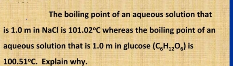 The boiling point of an aqueous solution that 
is 1.0 m in NaCl is 101.02°C whereas the boiling point of an 
aqueous solution that is 1.0 m in glucose (C_6H_12O_6) is
100.51°C. Explain why.