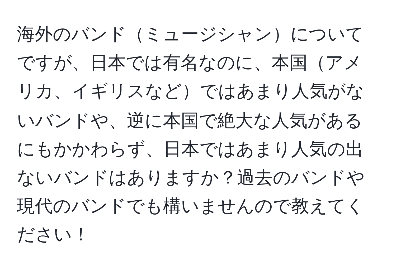 海外のバンドミュージシャンについてですが、日本では有名なのに、本国アメリカ、イギリスなどではあまり人気がないバンドや、逆に本国で絶大な人気があるにもかかわらず、日本ではあまり人気の出ないバンドはありますか？過去のバンドや現代のバンドでも構いませんので教えてください！