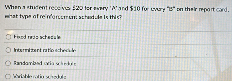 When a student receives $20 for every “ A ’ and $10 for every “ B ” on their report card,
what type of reinforcement schedule is this?
Fixed ratio schedule
Intermittent ratio schedule
Randomized ratio schedule
Variable ratio schedule