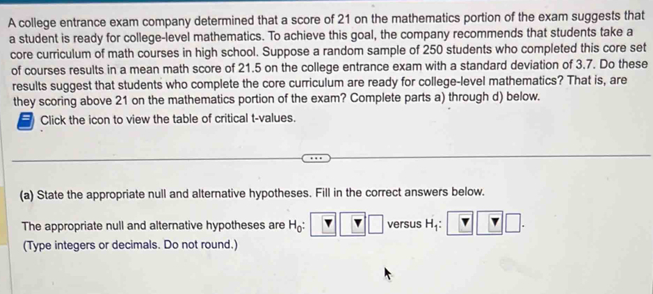 A college entrance exam company determined that a score of 21 on the mathematics portion of the exam suggests that 
a student is ready for college-level mathematics. To achieve this goal, the company recommends that students take a 
core curriculum of math courses in high school. Suppose a random sample of 250 students who completed this core set 
of courses results in a mean math score of 21.5 on the college entrance exam with a standard deviation of 3.7. Do these 
results suggest that students who complete the core curriculum are ready for college-level mathematics? That is, are 
they scoring above 21 on the mathematics portion of the exam? Complete parts a) through d) below. 
a Click the icon to view the table of critical t-values. 
(a) State the appropriate null and alternative hypotheses. Fill in the correct answers below. 
The appropriate null and alternative hypotheses are H_0 : versus H_1 : □ 
(Type integers or decimals. Do not round.)